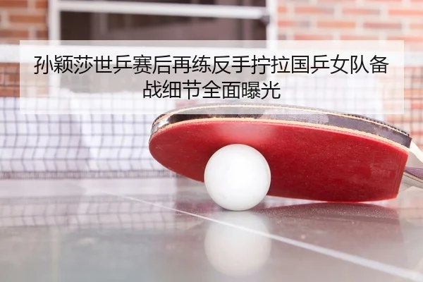 孙颖莎世乒赛后再练反手拧拉国乒女队备战细节全面曝光