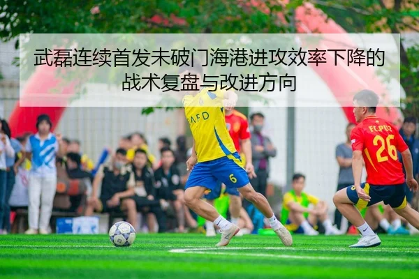 武磊连续首发未破门海港进攻效率下降的战术复盘与改进方向