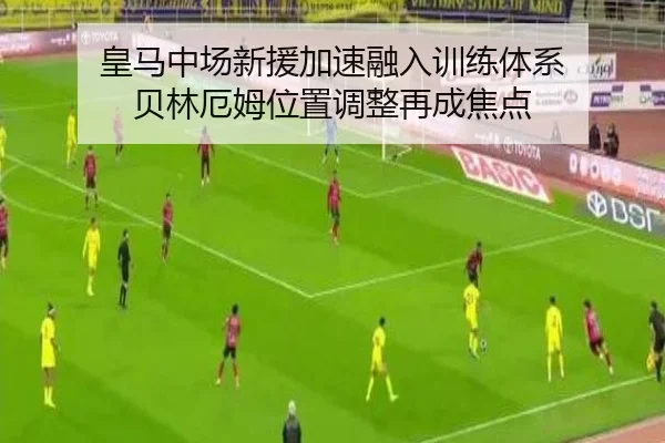 皇马中场新援加速融入训练体系 贝林厄姆位置调整再成焦点