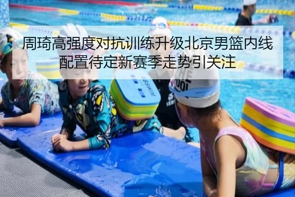 周琦高强度对抗训练升级北京男篮内线配置待定新赛季走势引关注