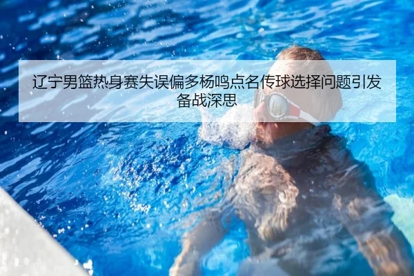 辽宁男篮热身赛失误偏多杨鸣点名传球选择问题引发备战深思
